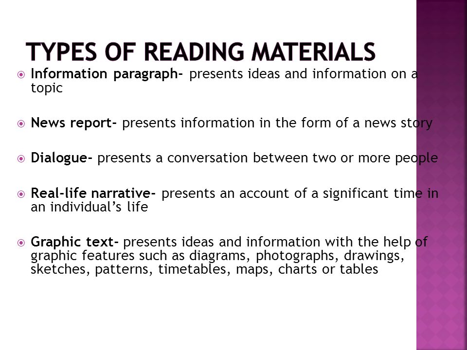  Information paragraph- presents ideas and information on a topic  News report- presents information in the form of a news story  Dialogue- presents a conversation between two or more people  Real-life narrative- presents an account of a significant time in an individual’s life  Graphic text- presents ideas and information with the help of graphic features such as diagrams, photographs, drawings, sketches, patterns, timetables, maps, charts or tables
