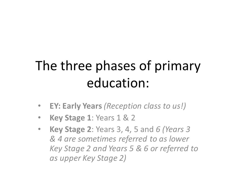 The three phases of primary education: EY: Early Years (Reception class to us!) Key Stage 1: Years 1 & 2 Key Stage 2: Years 3, 4, 5 and 6 (Years 3 & 4 are sometimes referred to as lower Key Stage 2 and Years 5 & 6 or referred to as upper Key Stage 2)