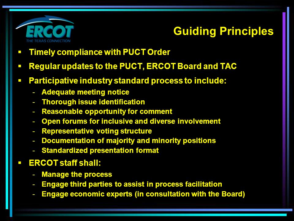 Guiding Principles  Timely compliance with PUCT Order  Regular updates to the PUCT, ERCOT Board and TAC  Participative industry standard process to include: - Adequate meeting notice - Thorough issue identification - Reasonable opportunity for comment - Open forums for inclusive and diverse involvement - Representative voting structure - Documentation of majority and minority positions - Standardized presentation format  ERCOT staff shall: - Manage the process - Engage third parties to assist in process facilitation - Engage economic experts (in consultation with the Board)