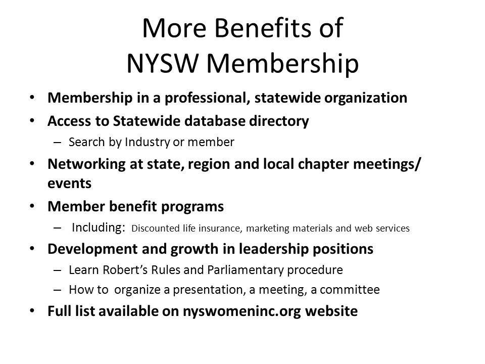 More Benefits of NYSW Membership Membership in a professional, statewide organization Access to Statewide database directory – Search by Industry or member Networking at state, region and local chapter meetings/ events Member benefit programs – Including: Discounted life insurance, marketing materials and web services Development and growth in leadership positions – Learn Robert’s Rules and Parliamentary procedure – How to organize a presentation, a meeting, a committee Full list available on nyswomeninc.org website