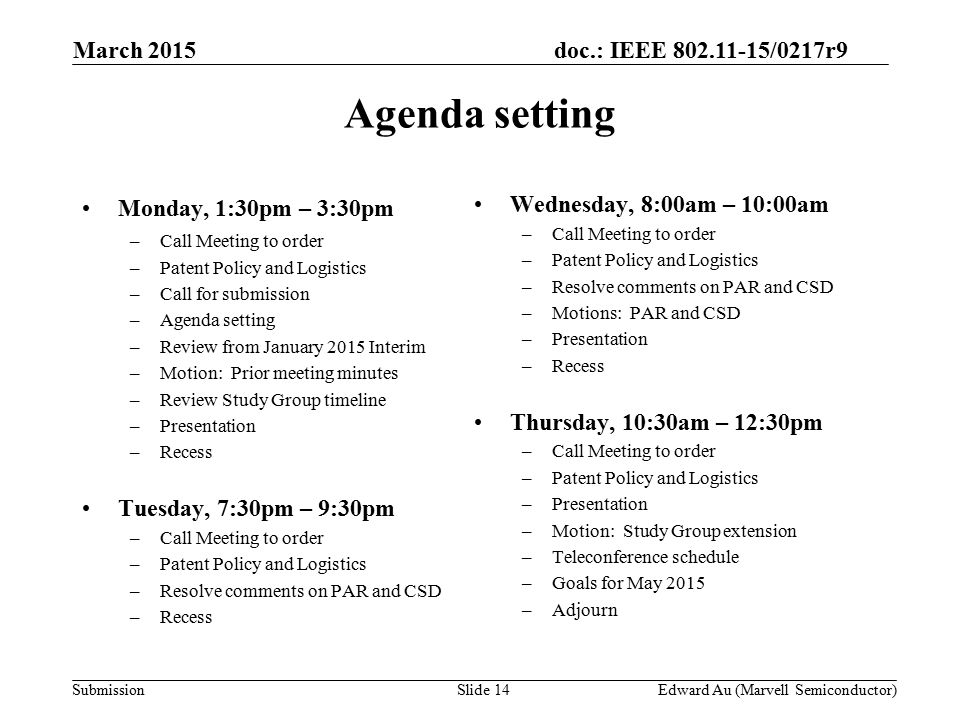 doc.: IEEE /0217r9 SubmissionSlide 14 Monday, 1:30pm – 3:30pm –Call Meeting to order –Patent Policy and Logistics –Call for submission –Agenda setting –Review from January 2015 Interim –Motion: Prior meeting minutes –Review Study Group timeline –Presentation –Recess Tuesday, 7:30pm – 9:30pm –Call Meeting to order –Patent Policy and Logistics –Resolve comments on PAR and CSD –Recess Wednesday, 8:00am – 10:00am –Call Meeting to order –Patent Policy and Logistics –Resolve comments on PAR and CSD –Motions: PAR and CSD –Presentation –Recess Thursday, 10:30am – 12:30pm –Call Meeting to order –Patent Policy and Logistics –Presentation –Motion: Study Group extension –Teleconference schedule –Goals for May 2015 –Adjourn Agenda setting Edward Au (Marvell Semiconductor) March 2015
