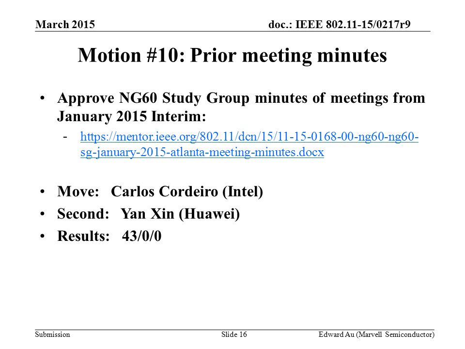 doc.: IEEE /0217r9 SubmissionSlide 16 Motion #10: Prior meeting minutes Approve NG60 Study Group minutes of meetings from January 2015 Interim: -  sg-january-2015-atlanta-meeting-minutes.docxhttps://mentor.ieee.org/802.11/dcn/15/ ng60-ng60- sg-january-2015-atlanta-meeting-minutes.docx Move: Carlos Cordeiro (Intel) Second: Yan Xin (Huawei) Results: 43/0/0 Edward Au (Marvell Semiconductor) March 2015