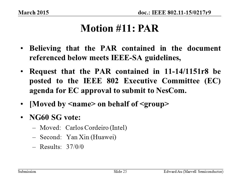 doc.: IEEE /0217r9 SubmissionSlide 25 Motion #11: PAR Edward Au (Marvell Semiconductor) Believing that the PAR contained in the document referenced below meets IEEE-SA guidelines, Request that the PAR contained in 11-14/1151r8 be posted to the IEEE 802 Executive Committee (EC) agenda for EC approval to submit to NesCom.