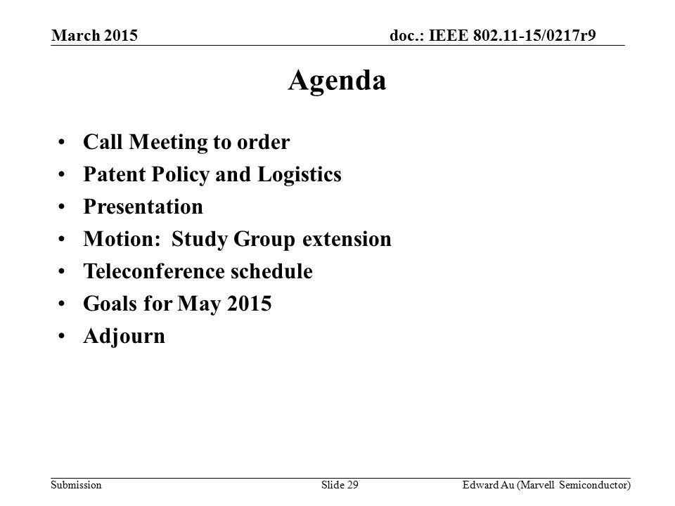 doc.: IEEE /0217r9 SubmissionSlide 29 Agenda Call Meeting to order Patent Policy and Logistics Presentation Motion: Study Group extension Teleconference schedule Goals for May 2015 Adjourn Edward Au (Marvell Semiconductor) March 2015