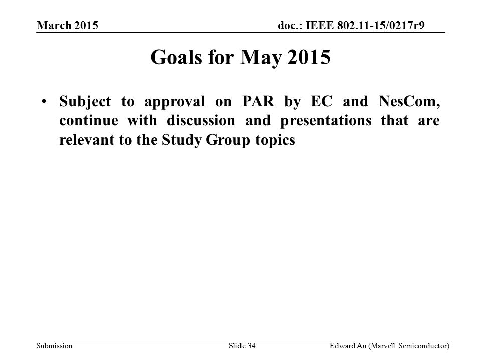 doc.: IEEE /0217r9 SubmissionSlide 34 Goals for May 2015 Subject to approval on PAR by EC and NesCom, continue with discussion and presentations that are relevant to the Study Group topics Edward Au (Marvell Semiconductor) March 2015
