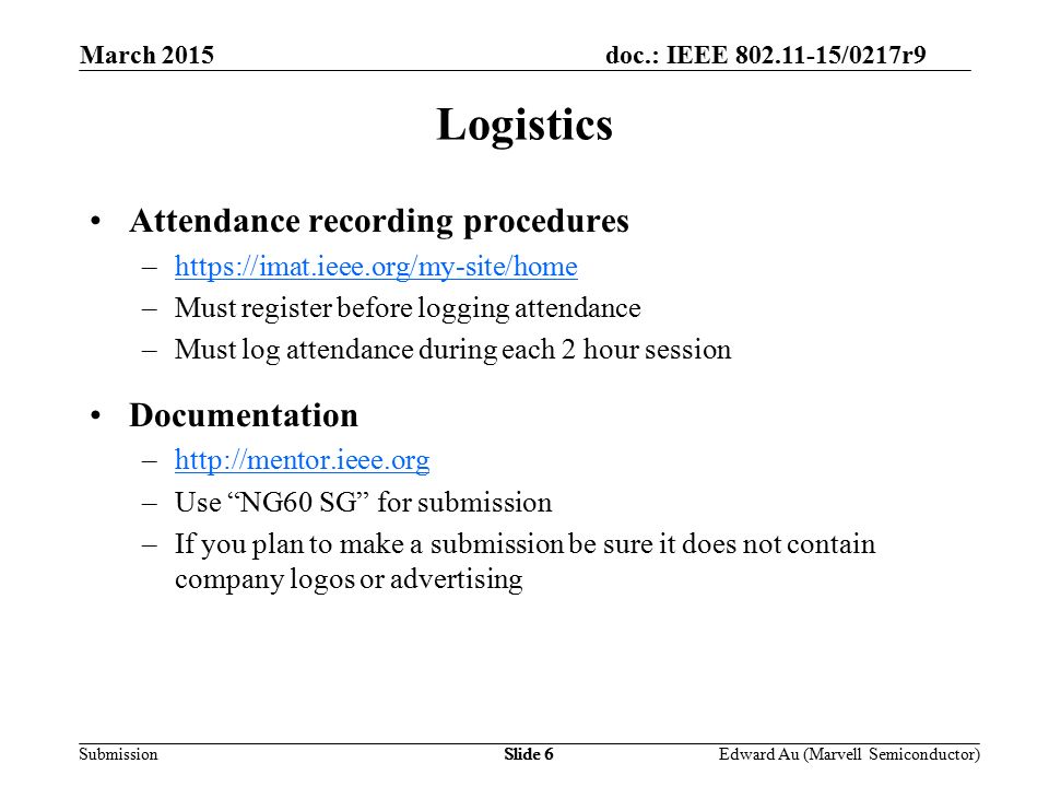 doc.: IEEE /0217r9 SubmissionSlide 6 Attendance recording procedures –  –Must register before logging attendance –Must log attendance during each 2 hour session Documentation –  –Use NG60 SG for submission –If you plan to make a submission be sure it does not contain company logos or advertising Logistics Edward Au (Marvell Semiconductor) March 2015