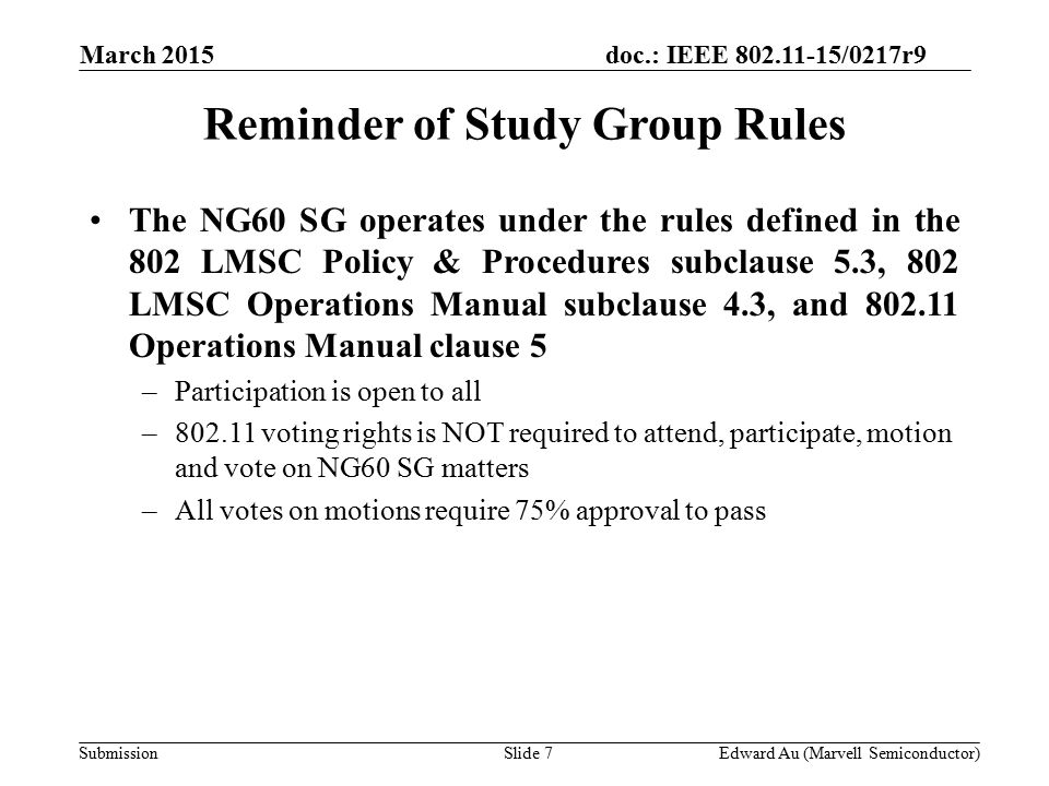 doc.: IEEE /0217r9 SubmissionSlide 7Edward Au (Marvell Semiconductor) Reminder of Study Group Rules The NG60 SG operates under the rules defined in the 802 LMSC Policy & Procedures subclause 5.3, 802 LMSC Operations Manual subclause 4.3, and Operations Manual clause 5 –Participation is open to all – voting rights is NOT required to attend, participate, motion and vote on NG60 SG matters –All votes on motions require 75% approval to pass March 2015