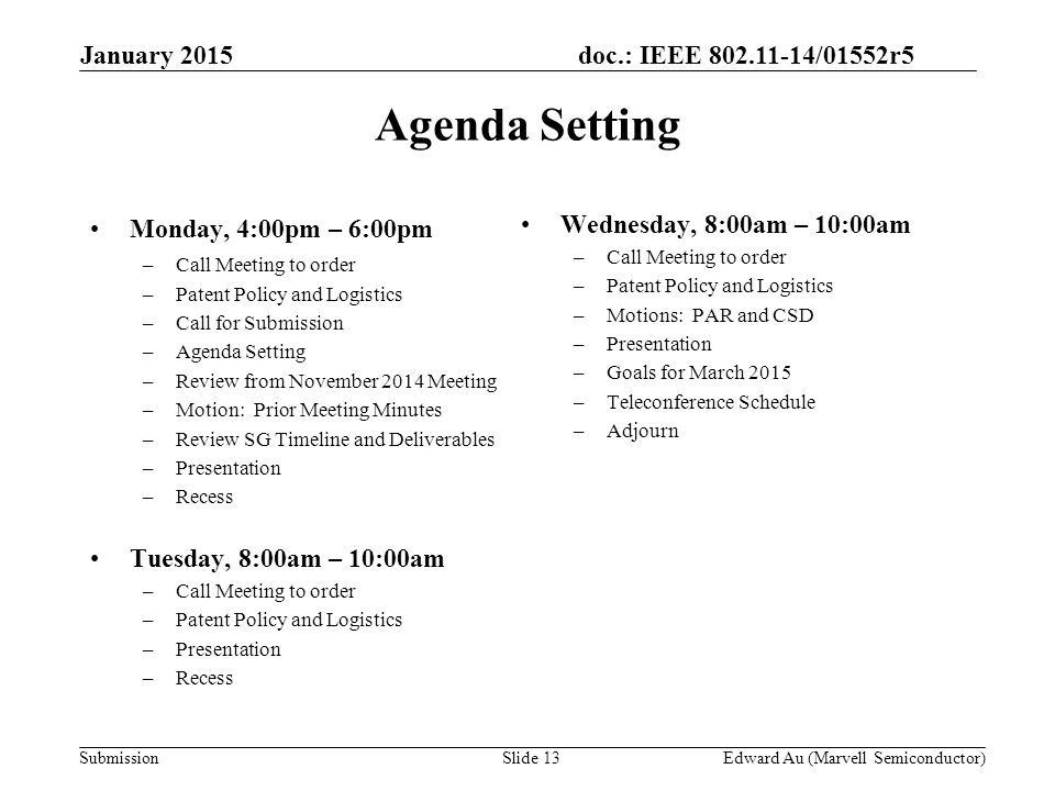 doc.: IEEE /01552r5 SubmissionSlide 13 Monday, 4:00pm – 6:00pm –Call Meeting to order –Patent Policy and Logistics –Call for Submission –Agenda Setting –Review from November 2014 Meeting –Motion: Prior Meeting Minutes –Review SG Timeline and Deliverables –Presentation –Recess Tuesday, 8:00am – 10:00am –Call Meeting to order –Patent Policy and Logistics –Presentation –Recess Wednesday, 8:00am – 10:00am –Call Meeting to order –Patent Policy and Logistics –Motions: PAR and CSD –Presentation –Goals for March 2015 –Teleconference Schedule –Adjourn Agenda Setting Edward Au (Marvell Semiconductor) January 2015