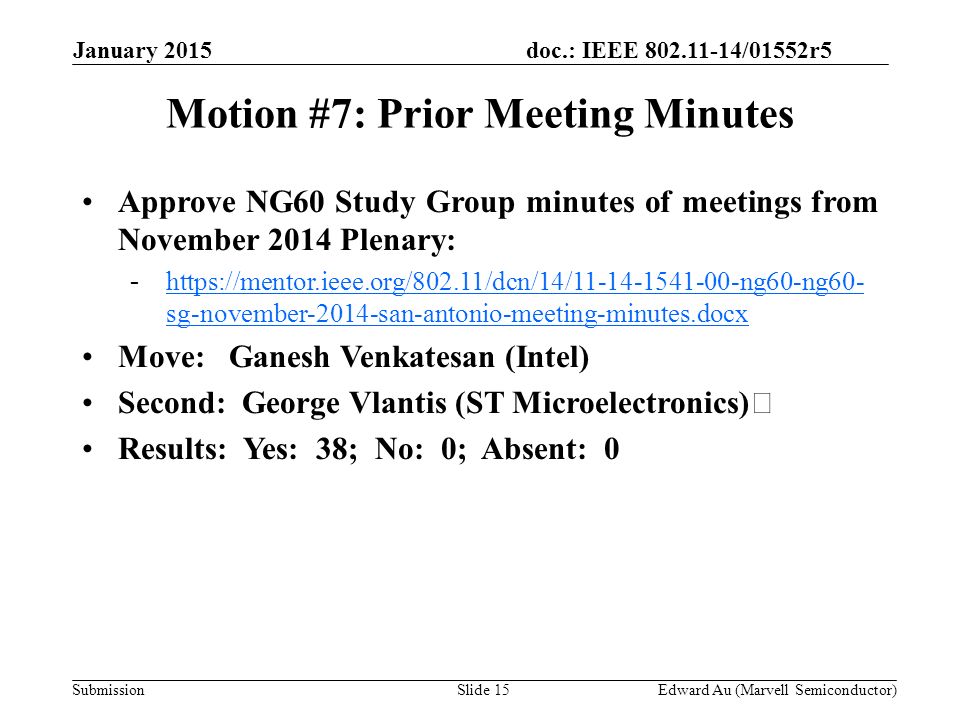 doc.: IEEE /01552r5 SubmissionSlide 15 Motion #7: Prior Meeting Minutes Approve NG60 Study Group minutes of meetings from November 2014 Plenary: -  sg-november-2014-san-antonio-meeting-minutes.docxhttps://mentor.ieee.org/802.11/dcn/14/ ng60-ng60- sg-november-2014-san-antonio-meeting-minutes.docx Move: Ganesh Venkatesan (Intel) Second: George Vlantis (ST Microelectronics) Results: Yes: 38; No: 0; Absent: 0 Edward Au (Marvell Semiconductor) January 2015