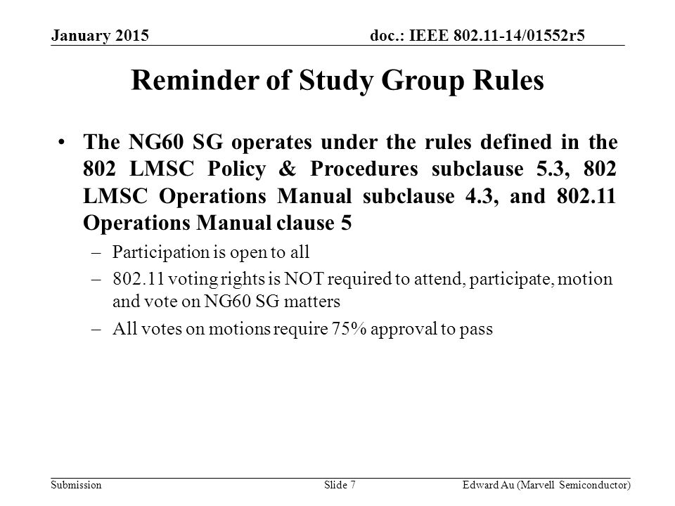 doc.: IEEE /01552r5 SubmissionSlide 7 January 2015 Edward Au (Marvell Semiconductor) Reminder of Study Group Rules The NG60 SG operates under the rules defined in the 802 LMSC Policy & Procedures subclause 5.3, 802 LMSC Operations Manual subclause 4.3, and Operations Manual clause 5 –Participation is open to all – voting rights is NOT required to attend, participate, motion and vote on NG60 SG matters –All votes on motions require 75% approval to pass