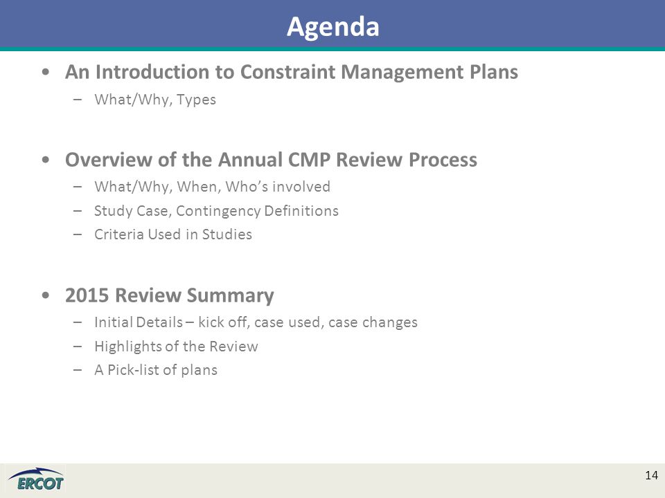 An Introduction to Constraint Management Plans –What/Why, Types Overview of the Annual CMP Review Process –What/Why, When, Who’s involved –Study Case, Contingency Definitions –Criteria Used in Studies 2015 Review Summary –Initial Details – kick off, case used, case changes –Highlights of the Review –A Pick-list of plans Agenda 14