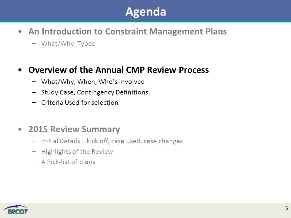 An Introduction to Constraint Management Plans –What/Why, Types Overview of the Annual CMP Review Process –What/Why, When, Who’s involved –Study Case, Contingency Definitions –Criteria Used for selection 2015 Review Summary –Initial Details – kick off, case used, case changes –Highlights of the Review –A Pick-list of plans Agenda 5