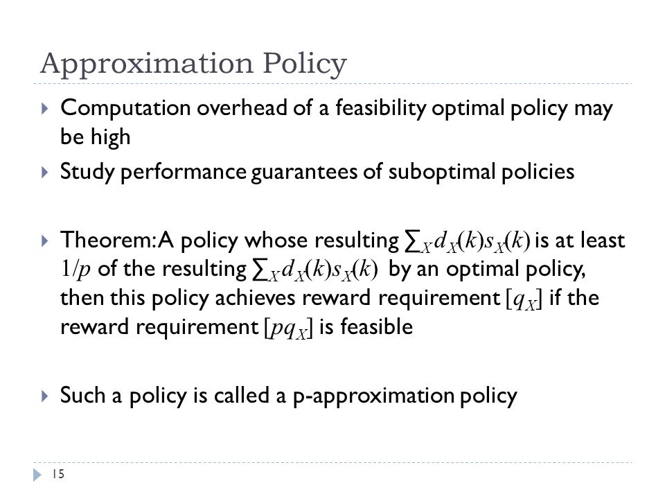 Approximation Policy  Computation overhead of a feasibility optimal policy may be high  Study performance guarantees of suboptimal policies  Theorem: A policy whose resulting ∑ X d X (k)s X (k) is at least 1/p of the resulting ∑ X d X (k)s X (k) by an optimal policy, then this policy achieves reward requirement [q X ] if the reward requirement [pq X ] is feasible  Such a policy is called a p-approximation policy 15