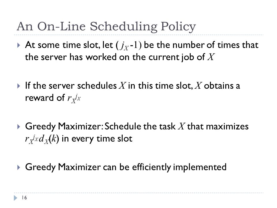 An On-Line Scheduling Policy  At some time slot, let ( j X - 1) be the number of times that the server has worked on the current job of X  If the server schedules X in this time slot, X obtains a reward of r X j X  Greedy Maximizer: Schedule the task X that maximizes r X j X d X ( k ) in every time slot  Greedy Maximizer can be efficiently implemented 16