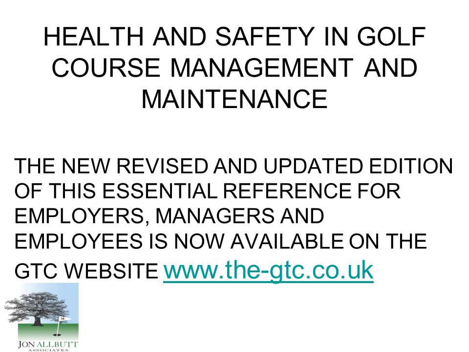 HEALTH AND SAFETY IN GOLF COURSE MANAGEMENT AND MAINTENANCE THE NEW REVISED AND UPDATED EDITION OF THIS ESSENTIAL REFERENCE FOR EMPLOYERS, MANAGERS AND EMPLOYEES IS NOW AVAILABLE ON THE GTC WEBSITE