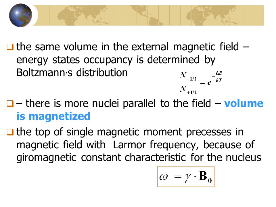  the same volume in the external magnetic field – energy states occupancy is determined by Boltzmann, s distribution  – there is more nuclei parallel to the field – volume is magnetized  the top of single magnetic moment precesses in magnetic field with Larmor frequency, because of giromagnetic constant characteristic for the nucleus