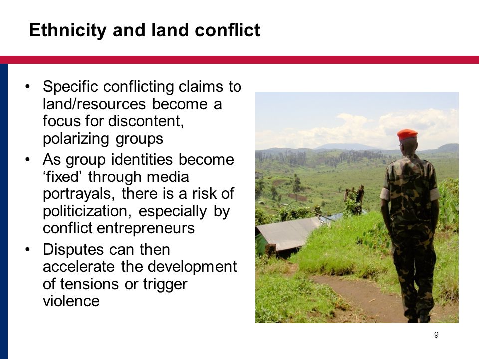 Ethnicity and land conflict Specific conflicting claims to land/resources become a focus for discontent, polarizing groups As group identities become ‘fixed’ through media portrayals, there is a risk of politicization, especially by conflict entrepreneurs Disputes can then accelerate the development of tensions or trigger violence 9