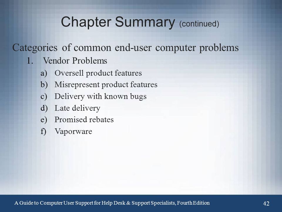 Chapter Summary (continued) Categories of common end-user computer problems 1.Vendor Problems a)Oversell product features b)Misrepresent product features c)Delivery with known bugs d)Late delivery e)Promised rebates f)Vaporware A Guide to Computer User Support for Help Desk & Support Specialists, Fourth Edition 42