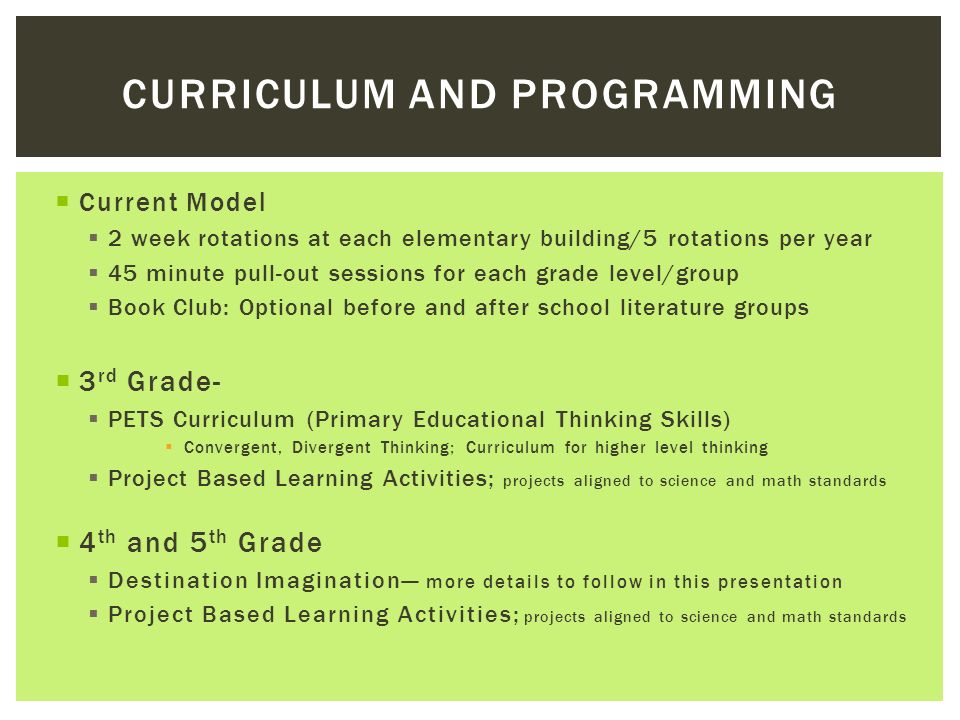  Current Model  2 week rotations at each elementary building/5 rotations per year  45 minute pull-out sessions for each grade level/group  Book Club: Optional before and after school literature groups  3 rd Grade-  PETS Curriculum (Primary Educational Thinking Skills)  Convergent, Divergent Thinking; Curriculum for higher level thinking  Project Based Learning Activities; projects aligned to science and math standards  4 th and 5 th Grade  Destination Imagination— more details to follow in this presentation  Project Based Learning Activities; projects aligned to science and math standards CURRICULUM AND PROGRAMMING