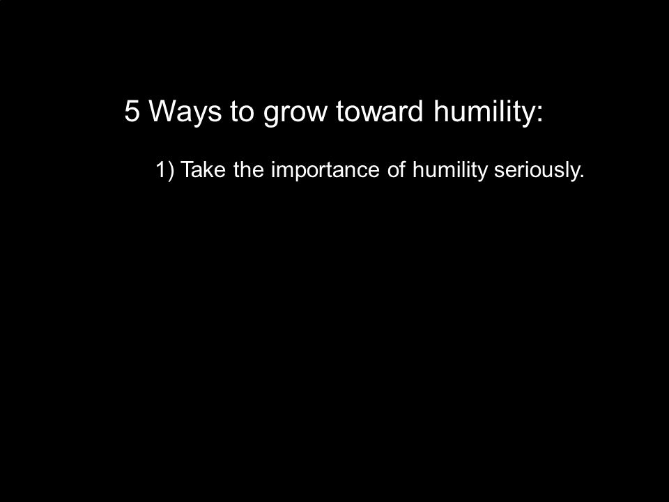 1) Take the importance of humility seriously.