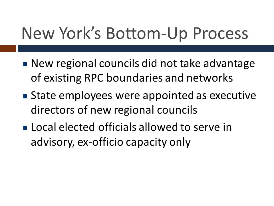 New York’s Bottom-Up Process New regional councils did not take advantage of existing RPC boundaries and networks State employees were appointed as executive directors of new regional councils Local elected officials allowed to serve in advisory, ex-officio capacity only