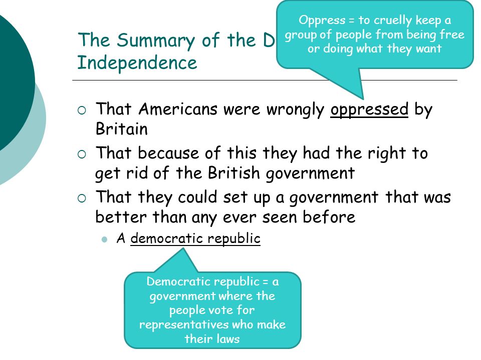 The Summary of the Declaration of Independence  That Americans were wrongly oppressed by Britain  That because of this they had the right to get rid of the British government  That they could set up a government that was better than any ever seen before A democratic republic Oppress = to cruelly keep a group of people from being free or doing what they want Democratic republic = a government where the people vote for representatives who make their laws