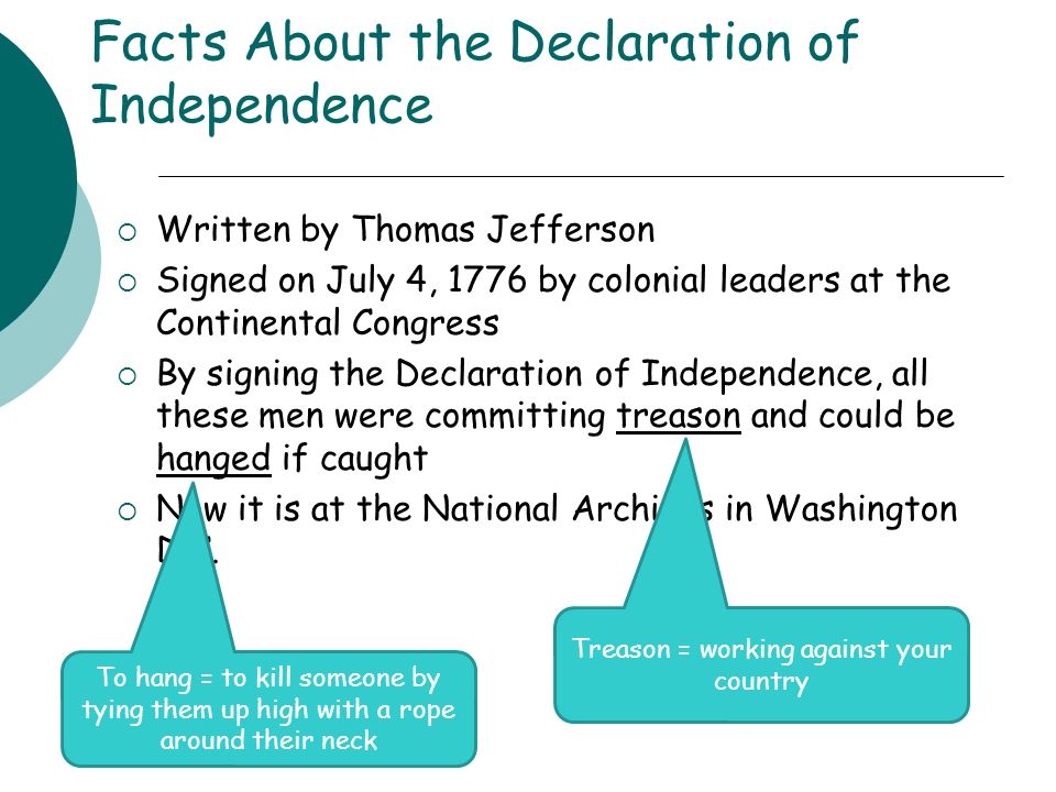 Facts About the Declaration of Independence  Written by Thomas Jefferson  Signed on July 4, 1776 by colonial leaders at the Continental Congress  By signing the Declaration of Independence, all these men were committing treason and could be hanged if caught  Now it is at the National Archives in Washington D.C.