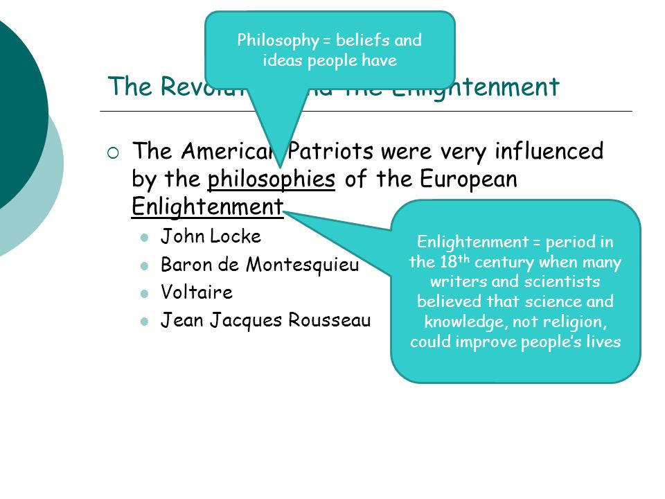 The Revolution and the Enlightenment  The American Patriots were very influenced by the philosophies of the European Enlightenment John Locke Baron de Montesquieu Voltaire Jean Jacques Rousseau Philosophy = beliefs and ideas people have Enlightenment = period in the 18 th century when many writers and scientists believed that science and knowledge, not religion, could improve people’s lives