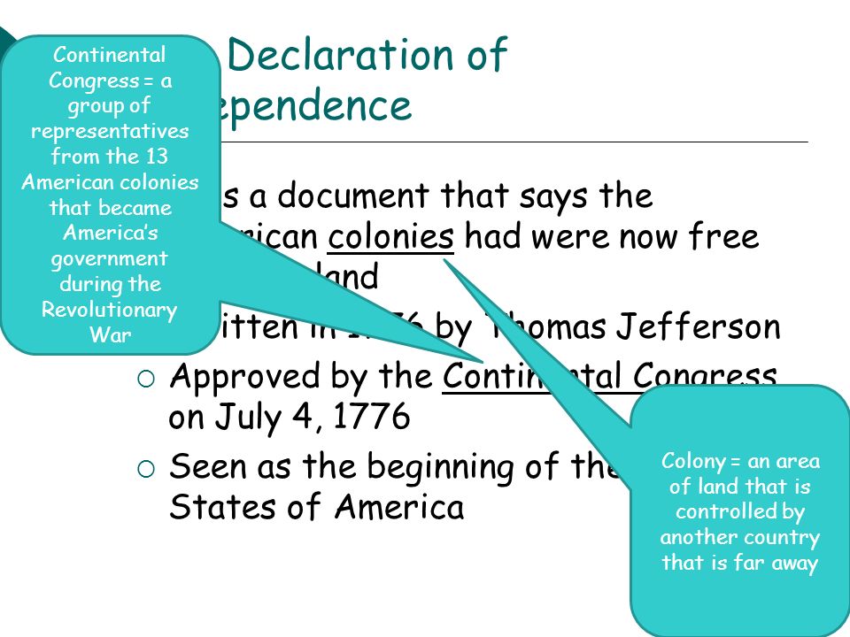  It is a document that says the American colonies had were now free from England  Written in 1776 by Thomas Jefferson  Approved by the Continental Congress on July 4, 1776  Seen as the beginning of the United States of America Colony = an area of land that is controlled by another country that is far away Continental Congress = a group of representatives from the 13 American colonies that became America’s government during the Revolutionary War