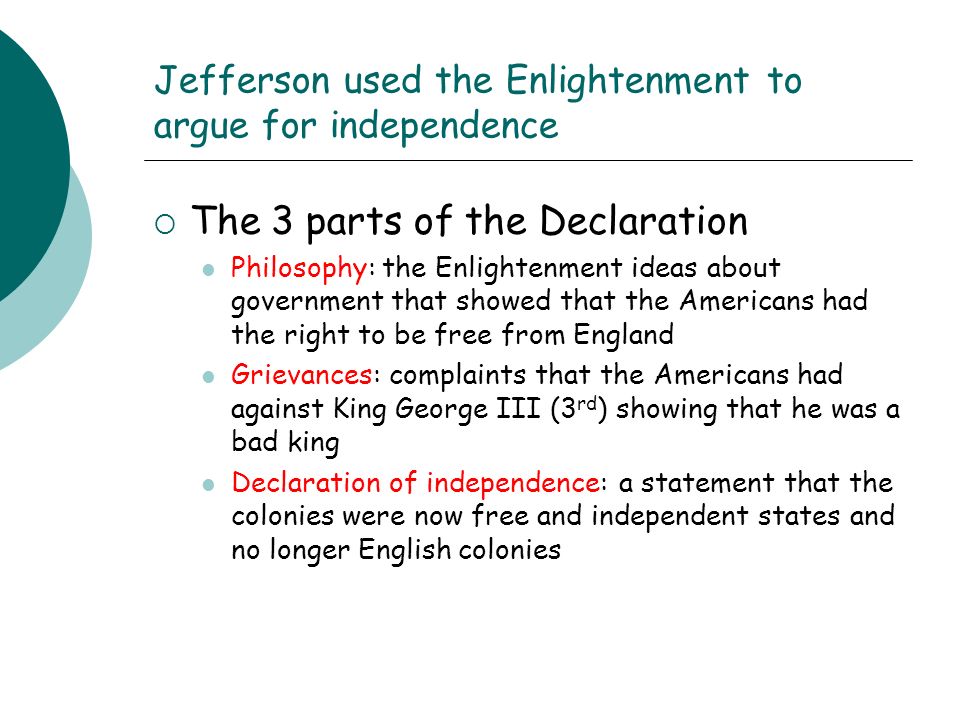 Jefferson used the Enlightenment to argue for independence  The 3 parts of the Declaration Philosophy: the Enlightenment ideas about government that showed that the Americans had the right to be free from England Grievances: complaints that the Americans had against King George III (3 rd ) showing that he was a bad king Declaration of independence: a statement that the colonies were now free and independent states and no longer English colonies