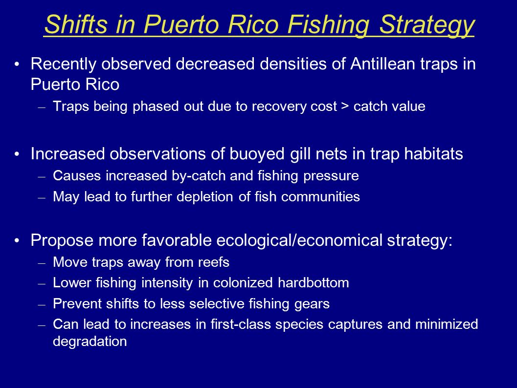 Recently observed decreased densities of Antillean traps in Puerto Rico – Traps being phased out due to recovery cost > catch value Increased observations of buoyed gill nets in trap habitats – Causes increased by-catch and fishing pressure – May lead to further depletion of fish communities Propose more favorable ecological/economical strategy: – Move traps away from reefs – Lower fishing intensity in colonized hardbottom – Prevent shifts to less selective fishing gears – Can lead to increases in first-class species captures and minimized degradation Shifts in Puerto Rico Fishing Strategy