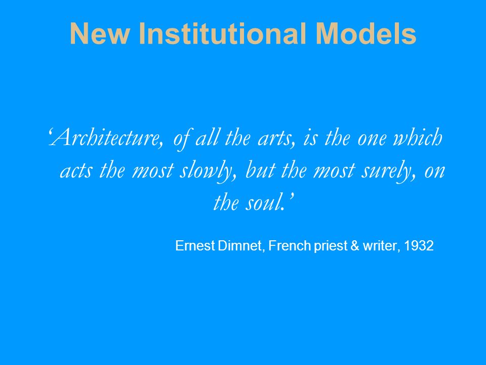 New Institutional Models ‘Architecture, of all the arts, is the one which acts the most slowly, but the most surely, on the soul.’ Ernest Dimnet, French priest & writer, 1932