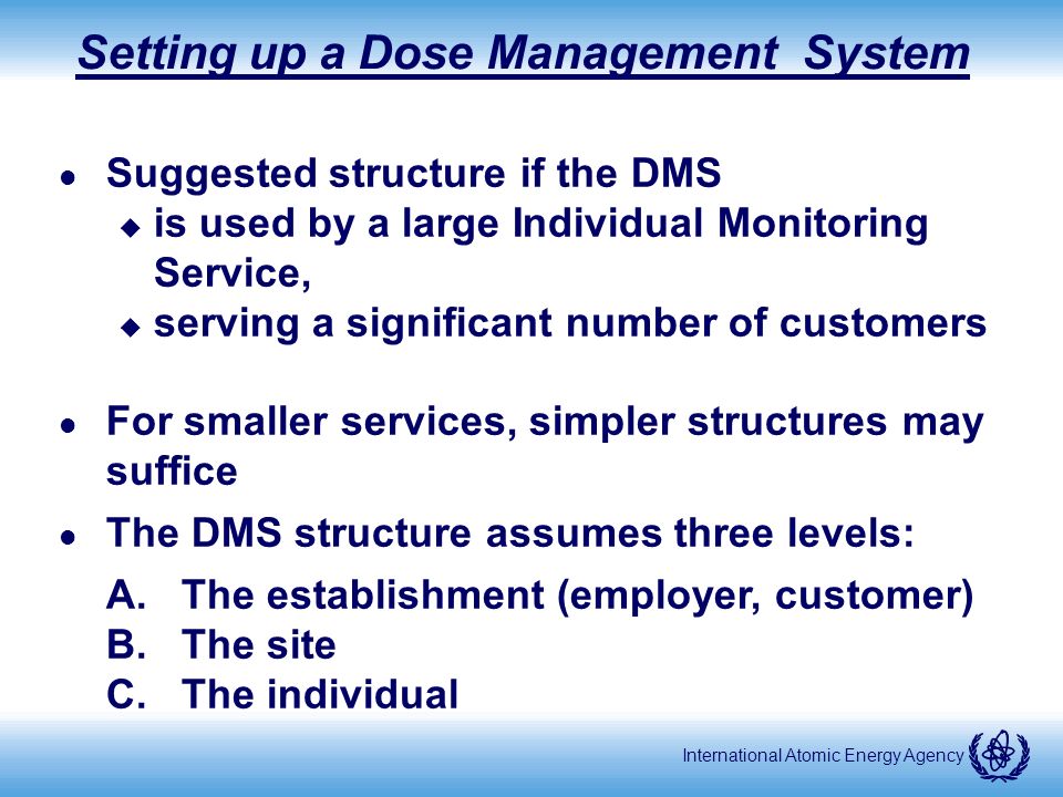 International Atomic Energy Agency Setting up a Dose Management System l Suggested structure if the DMS u is used by a large Individual Monitoring Service, u serving a significant number of customers l For smaller services, simpler structures may suffice l The DMS structure assumes three levels: A.