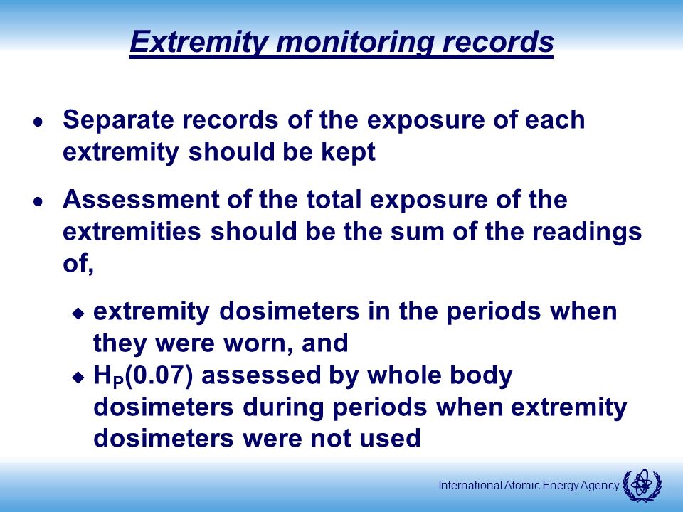 International Atomic Energy Agency Extremity monitoring records l Separate records of the exposure of each extremity should be kept l Assessment of the total exposure of the extremities should be the sum of the readings of, u extremity dosimeters in the periods when they were worn, and u H P (0.07) assessed by whole body dosimeters during periods when extremity dosimeters were not used