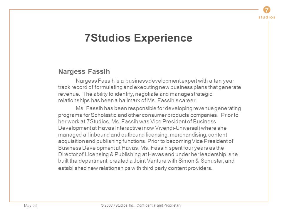 May 03 © Studios, Inc., Confidential and Proprietary 7Studios Experience Nargess Fassih Nargess Fassih is a business development expert with a ten year track record of formulating and executing new business plans that generate revenue.