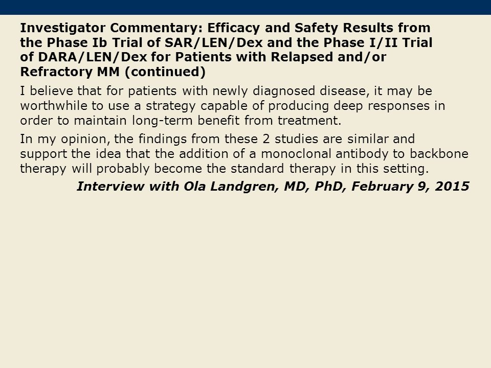 Investigator Commentary: Efficacy and Safety Results from the Phase Ib Trial of SAR/LEN/Dex and the Phase I/II Trial of DARA/LEN/Dex for Patients with Relapsed and/or Refractory MM (continued) I believe that for patients with newly diagnosed disease, it may be worthwhile to use a strategy capable of producing deep responses in order to maintain long-term benefit from treatment.