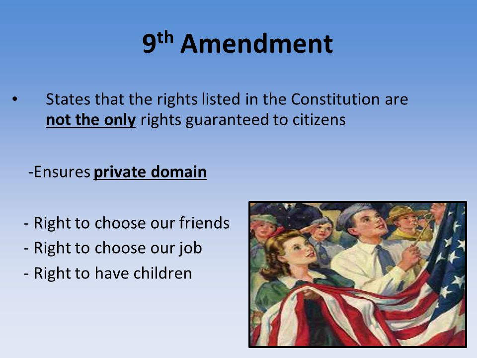 9 th Amendment States that the rights listed in the Constitution are not the only rights guaranteed to citizens -Ensures private domain - Right to choose our friends - Right to choose our job - Right to have children