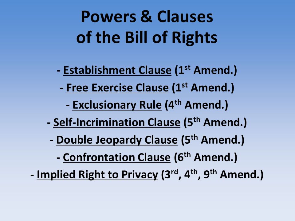 Powers & Clauses of the Bill of Rights - Establishment Clause (1 st Amend.)‏ - Free Exercise Clause (1 st Amend.)‏ - Exclusionary Rule (4 th Amend.)‏ - Self-Incrimination Clause (5 th Amend.)‏ - Double Jeopardy Clause (5 th Amend.)‏ - Confrontation Clause (6 th Amend.)‏ - Implied Right to Privacy (3 rd, 4 th, 9 th Amend.)‏