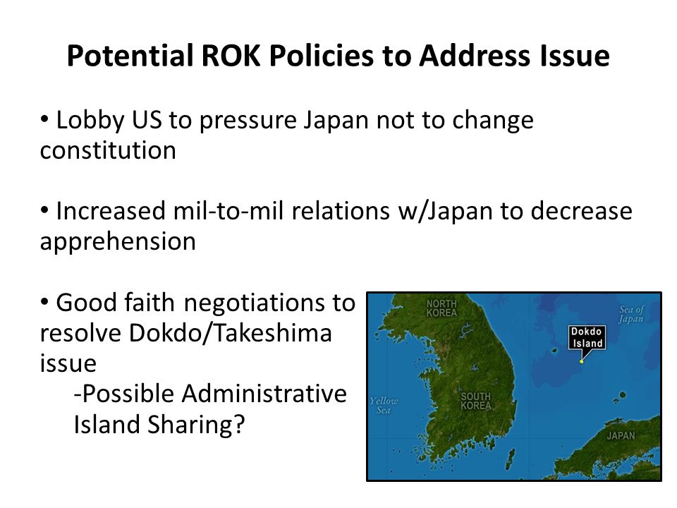 Potential ROK Policies to Address Issue Lobby US to pressure Japan not to change constitution Increased mil-to-mil relations w/Japan to decrease apprehension Good faith negotiations to resolve Dokdo/Takeshima issue -Possible Administrative Island Sharing
