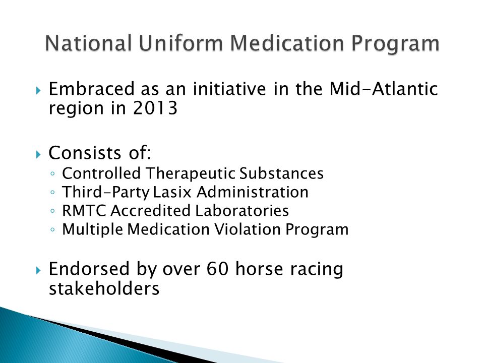  Embraced as an initiative in the Mid-Atlantic region in 2013  Consists of: ◦ Controlled Therapeutic Substances ◦ Third-Party Lasix Administration ◦ RMTC Accredited Laboratories ◦ Multiple Medication Violation Program  Endorsed by over 60 horse racing stakeholders