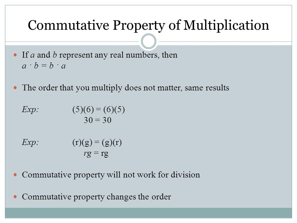 If a and b represent any real numbers, then a · b = b · a The order that you multiply does not matter, same results Exp: (5)(6) = (6)(5) 30 = 30 Exp:(r)(g) = (g)(r) rg = rg Commutative property will not work for division Commutative property changes the order Commutative Property of Multiplication