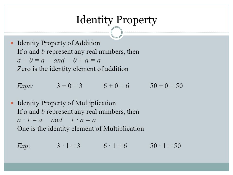Identity Property of Addition If a and b represent any real numbers, then a + 0 = a and 0 + a = a Zero is the identity element of addition Exps: = = = 50 Identity Property of Multiplication If a and b represent any real numbers, then a · 1 = a and 1 · a = a One is the identity element of Multiplication Exp:3 · 1 = 3 6 · 1 = 6 50 · 1 = 50 Identity Property