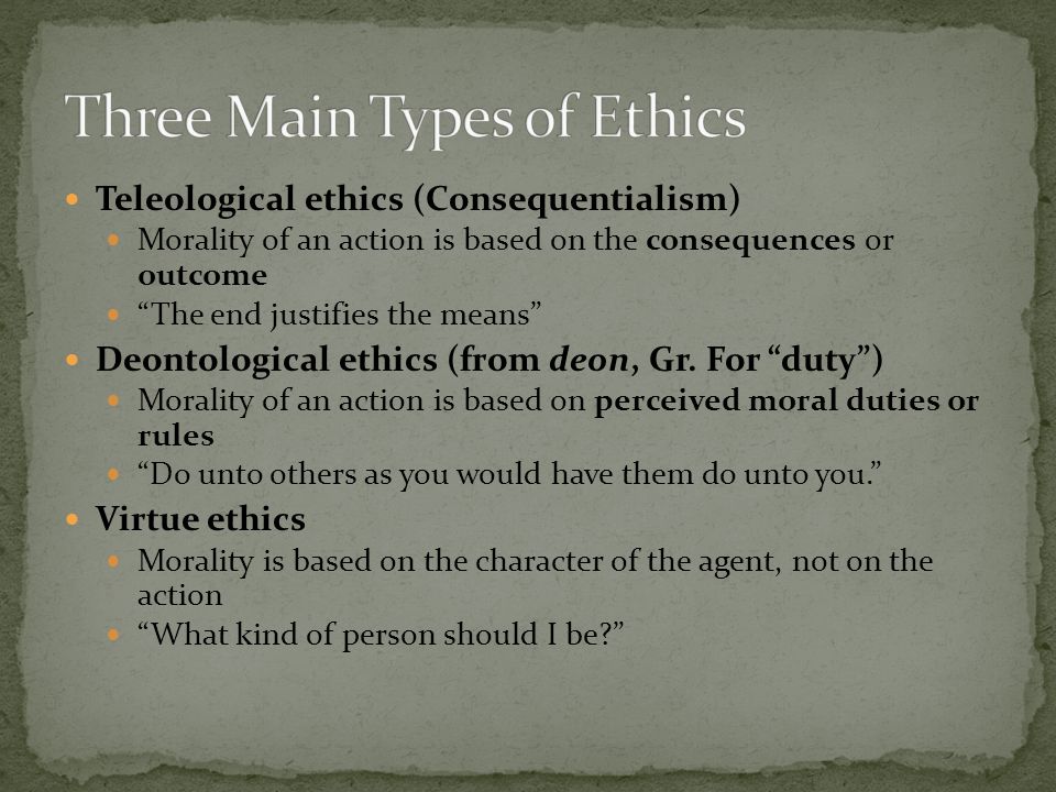 Teleological ethics (Consequentialism) Morality of an action is based on the consequences or outcome The end justifies the means Deontological ethics (from deon, Gr.
