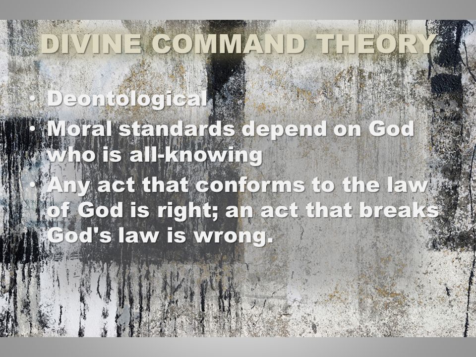 DIVINE COMMAND THEORY Deontological Deontological Moral standards depend on God who is all-knowing Moral standards depend on God who is all-knowing Any act that conforms to the law of God is right; an act that breaks God s law is wrong.