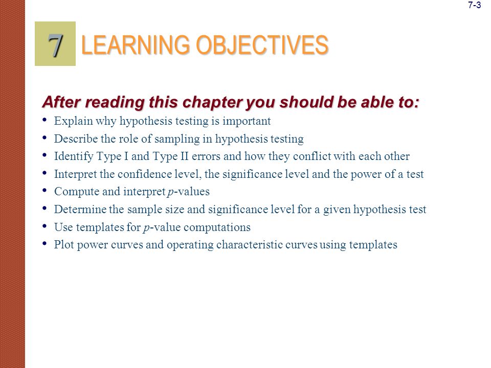 Explain why hypothesis testing is important Describe the role of sampling in hypothesis testing Identify Type I and Type II errors and how they conflict with each other Interpret the confidence level, the significance level and the power of a test Compute and interpret p-values Determine the sample size and significance level for a given hypothesis test Use templates for p-value computations Plot power curves and operating characteristic curves using templates LEARNING OBJECTIVES 7 After reading this chapter you should be able to: 7-3