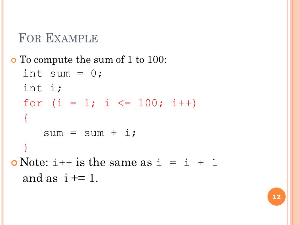 F OR E XAMPLE To compute the sum of 1 to 100: int sum = 0; int i; for (i = 1; i <= 100; i++) { sum = sum + i; } Note: i++ is the same as i = i + 1 and as i += 1.