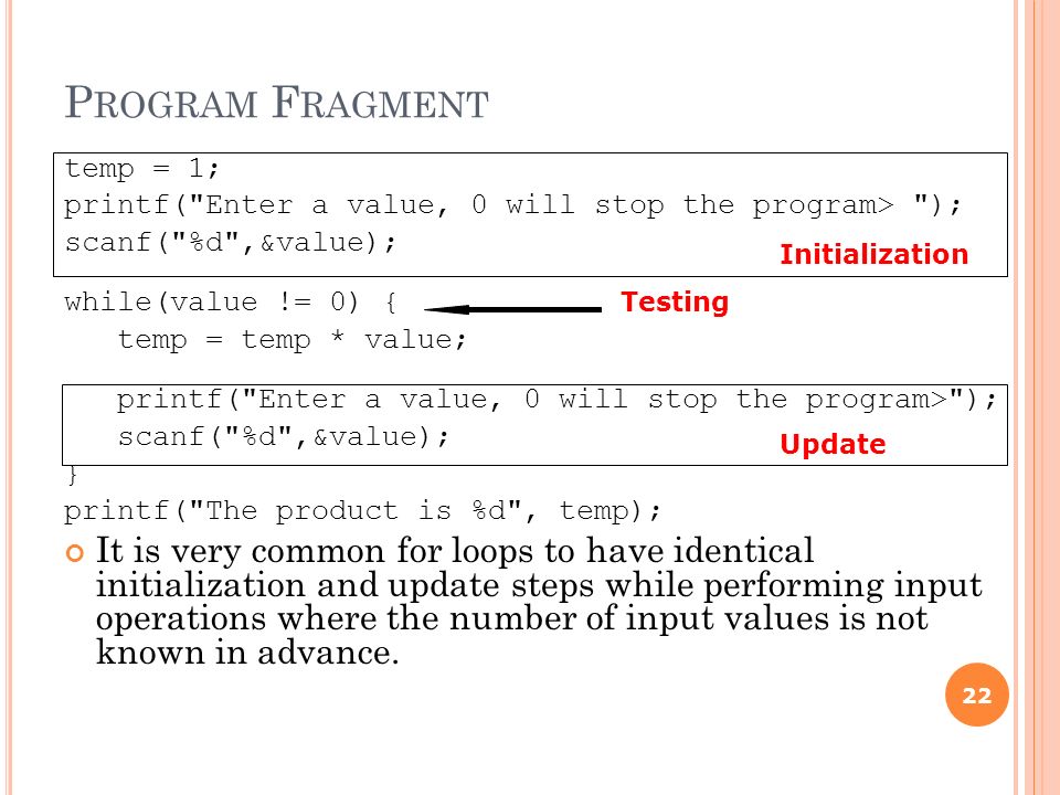 P ROGRAM F RAGMENT temp = 1; printf( Enter a value, 0 will stop the program> ); scanf( %d ,&value); while(value != 0) { temp = temp * value; printf( Enter a value, 0 will stop the program> ); scanf( %d ,&value); } printf( The product is %d , temp); It is very common for loops to have identical initialization and update steps while performing input operations where the number of input values is not known in advance.
