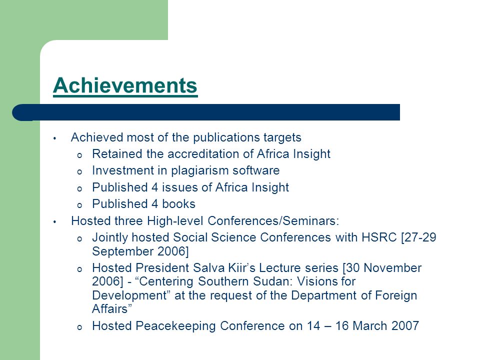 Achievements Achieved most of the publications targets o Retained the accreditation of Africa Insight o Investment in plagiarism software o Published 4 issues of Africa Insight o Published 4 books Hosted three High-level Conferences/Seminars: o Jointly hosted Social Science Conferences with HSRC [27-29 September 2006] o Hosted President Salva Kiir’s Lecture series [30 November 2006] - Centering Southern Sudan: Visions for Development at the request of the Department of Foreign Affairs o Hosted Peacekeeping Conference on 14 – 16 March 2007