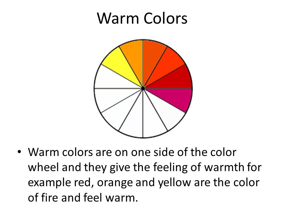 Warm Colors Warm colors are on one side of the color wheel and they give the feeling of warmth for example red, orange and yellow are the color of fire and feel warm.