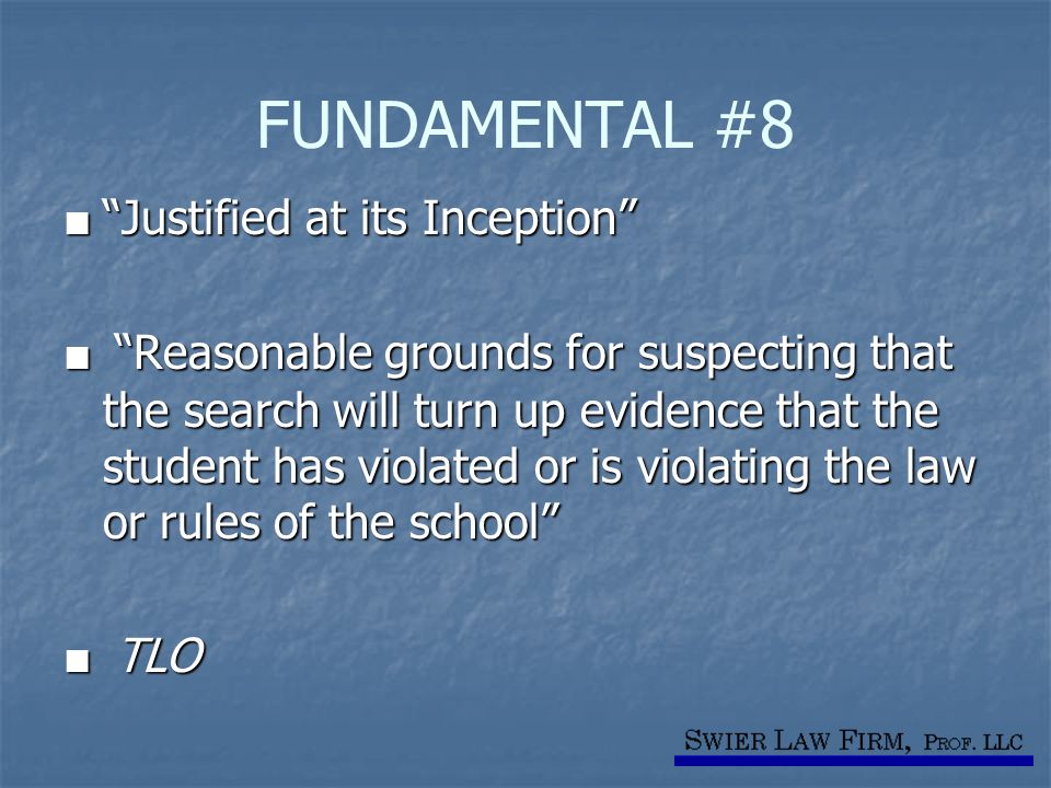 FUNDAMENTAL #8 ■ Justified at its Inception ■ Reasonable grounds for suspecting that the search will turn up evidence that the student has violated or is violating the law or rules of the school ■ TLO